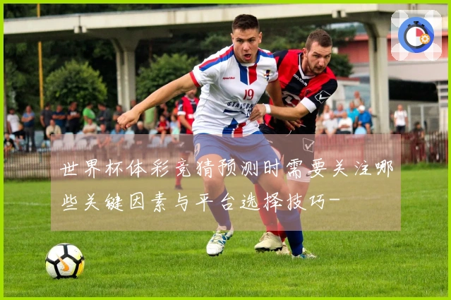 世界杯体彩竞猜预测时需要关注哪些关键因素与平台选择技巧-
